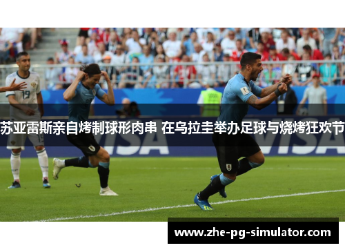 苏亚雷斯亲自烤制球形肉串 在乌拉圭举办足球与烧烤狂欢节