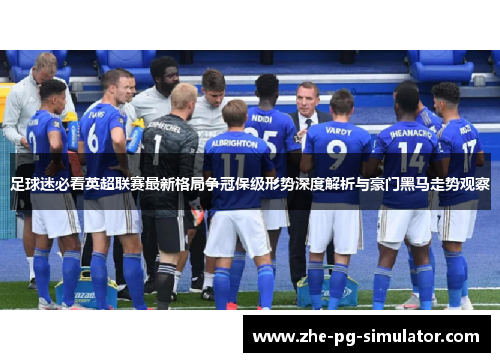 足球迷必看英超联赛最新格局争冠保级形势深度解析与豪门黑马走势观察