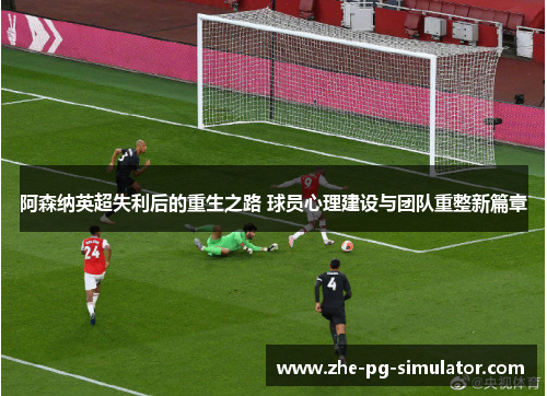 阿森纳英超失利后的重生之路 球员心理建设与团队重整新篇章