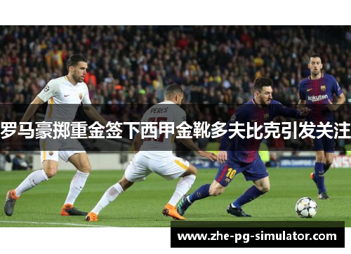 罗马豪掷重金签下西甲金靴多夫比克引发关注 罗马豪掷重金签下西甲金靴多夫比克引发关注