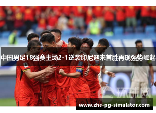 中国男足18强赛主场2-1逆袭印尼迎来首胜再现强势崛起