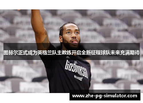 图赫尔正式成为英格兰队主教练开启全新征程球队未来充满期待